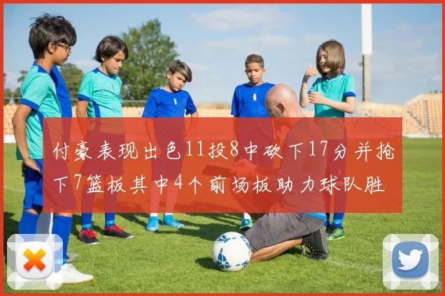 付豪表现出色11投8中砍下17分并抢下7篮板其中4个前场板助力球队胜利