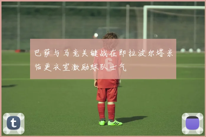 巴萨与马竞关键战在即拉波尔塔亲临更衣室激励球队士气