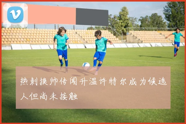 热刺换帅传闻升温许特尔成为候选人但尚未接触