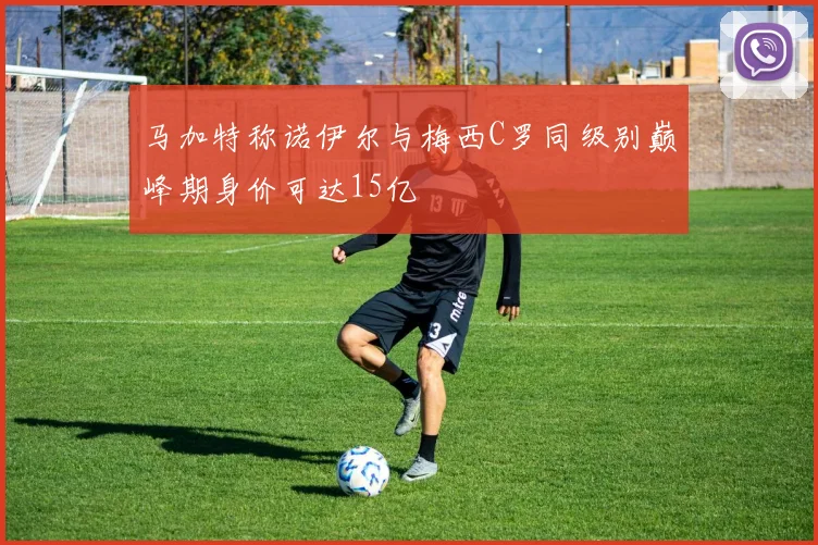 马加特称诺伊尔与梅西C罗同级别巅峰期身价可达15亿