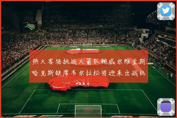 热火客场挑战火箭队鲍威尔维金斯哈克斯缺席韦尔拉松将迎来出战机会