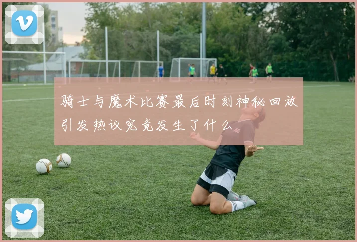 骑士与魔术比赛最后时刻神秘回放引发热议究竟发生了什么