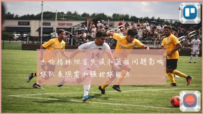 杰伦格林坦言失误和篮板问题影响球队表现需加强控球能力