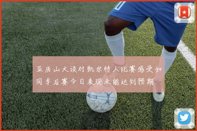 亚历山大谈对凯尔特人比赛感受如同季后赛今日表现未能达到预期