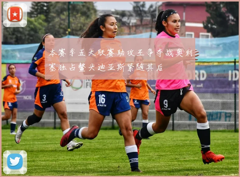 本赛季五大联赛助攻王争夺战奥利塞独占鳌头迪亚斯紧随其后