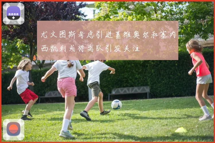 尤文图斯考虑引进基维奥尔和塞内西凯利或将离队引发关注