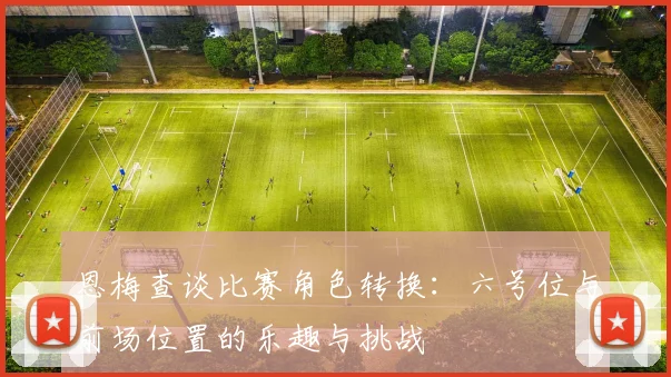 恩梅查谈比赛角色转换:六号位与前场位置的乐趣与挑战