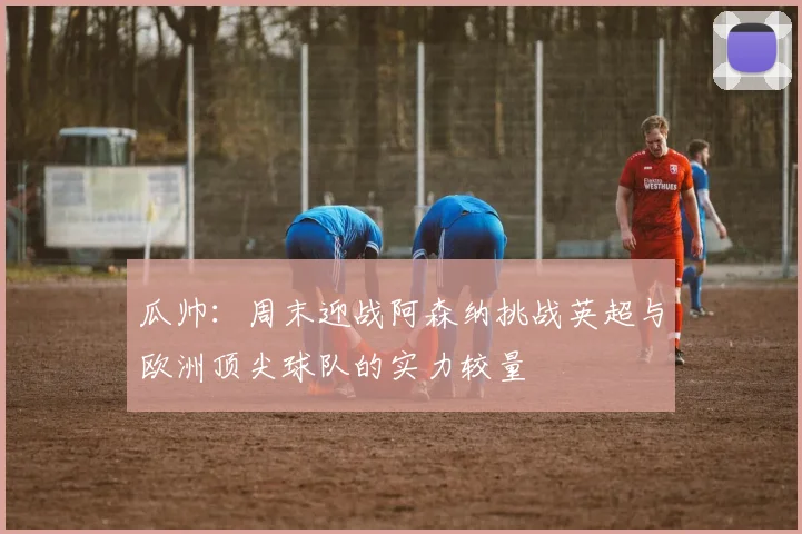 瓜帅：周末迎战阿森纳挑战英超与欧洲顶尖球队的实力较量