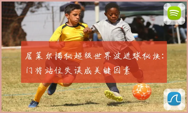 居莱尔揭秘超级世界波进球秘诀：门将站位失误成关键因素