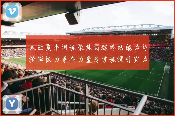 米西夏季训练聚焦罚球终结能力与抢篮板力争在力量房苦练提升实力