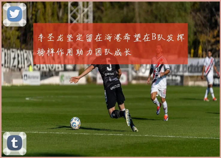 李圣龙坚定留在海港希望在B队发挥榜样作用助力团队成长