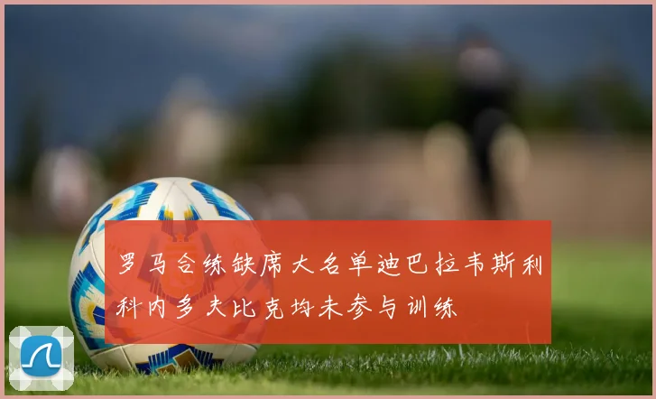 罗马合练缺席大名单迪巴拉韦斯利科内多夫比克均未参与训练