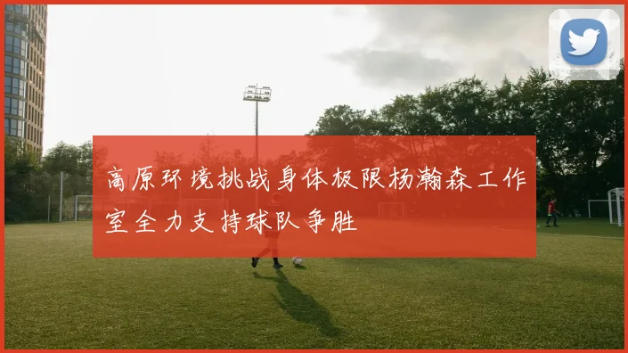 高原环境挑战身体极限杨瀚森工作室全力支持球队争胜