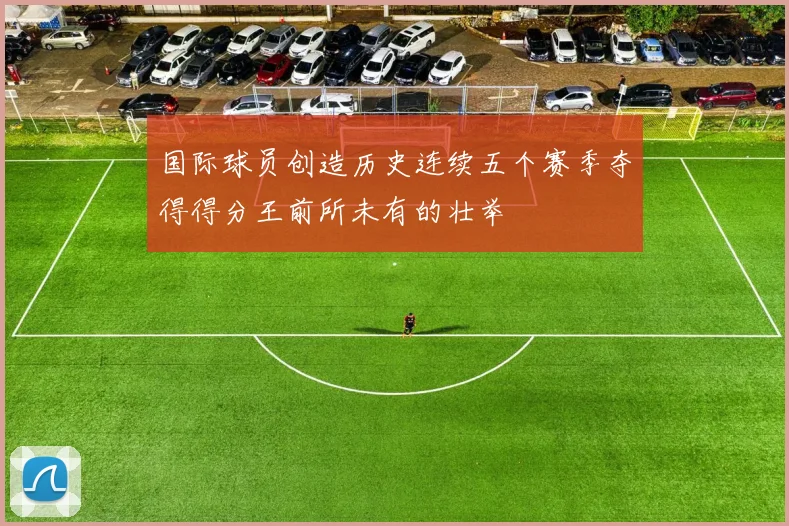 国际球员创造历史连续五个赛季夺得得分王前所未有的壮举