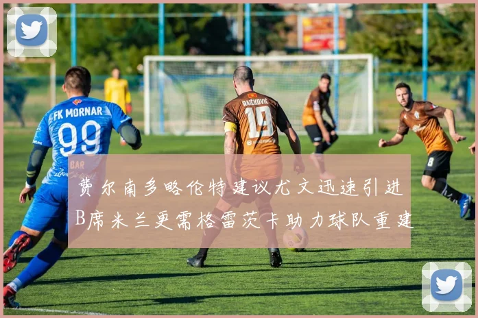 费尔南多略伦特建议尤文迅速引进B席米兰更需格雷茨卡助力球队重建
