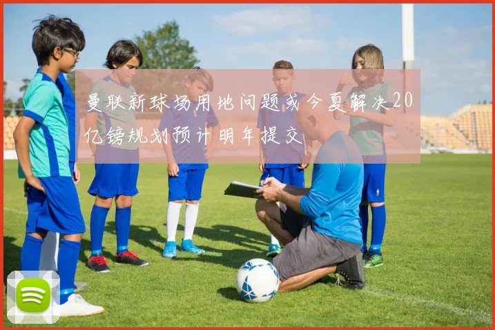 曼联新球场用地问题或今夏解决20亿镑规划预计明年提交