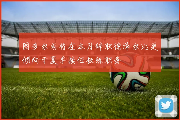 图多尔或将在本月辞职德泽尔比更倾向于夏季接任教练职务