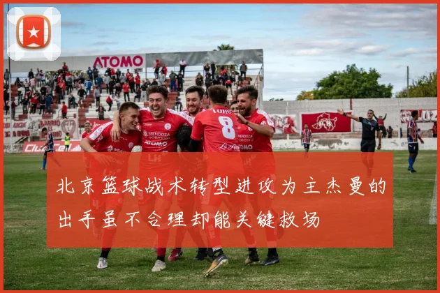 北京篮球战术转型进攻为主杰曼的出手虽不合理却能关键救场