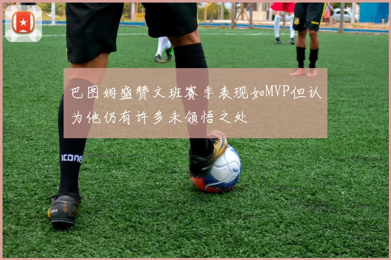 巴图姆盛赞文班赛季表现如MVP但认为他仍有许多未领悟之处
