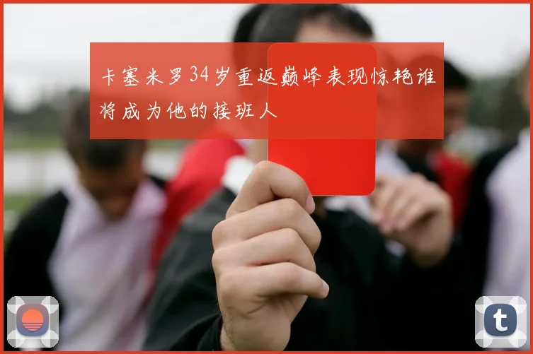 卡塞米罗34岁重返巅峰表现惊艳谁将成为他的接班人