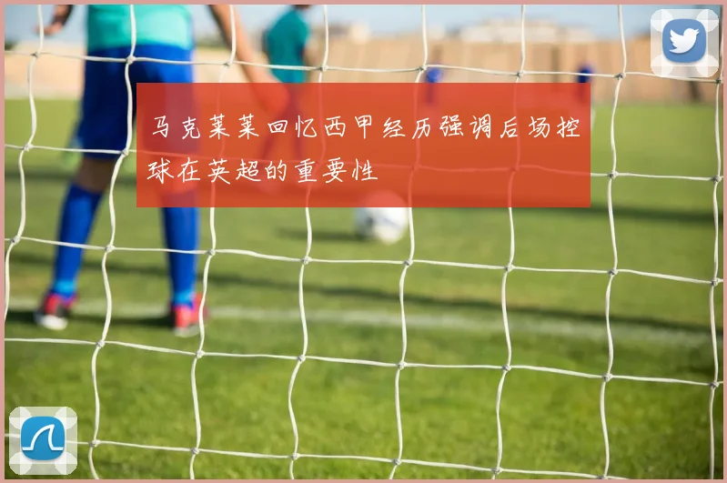 马克莱莱回忆西甲经历强调后场控球在英超的重要性