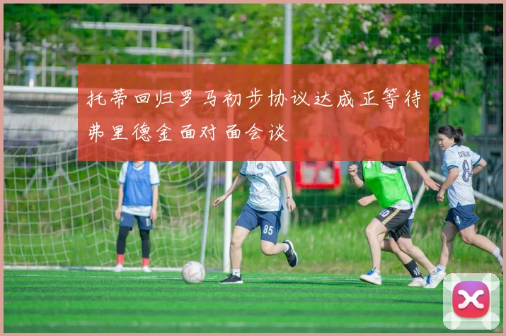 托蒂回归罗马初步协议达成正等待弗里德金面对面会谈
