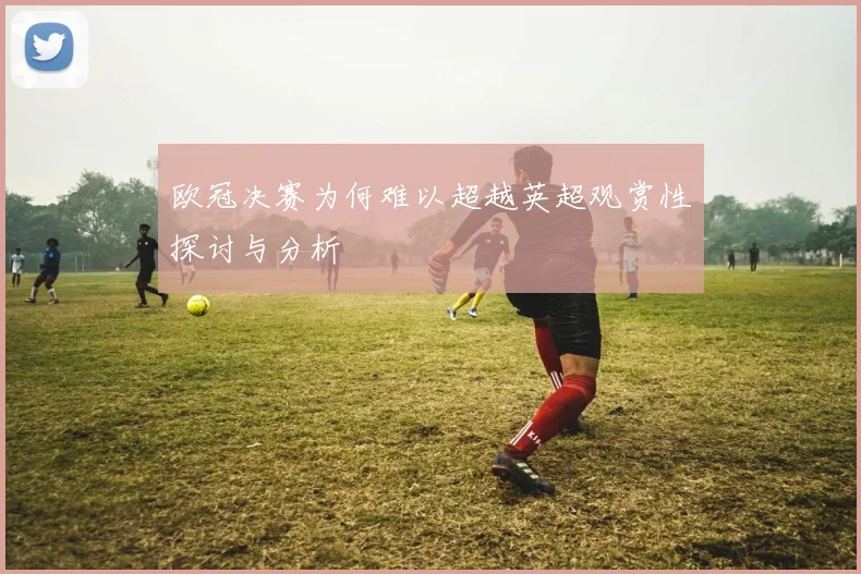欧冠决赛为何难以超越英超观赏性探讨与分析