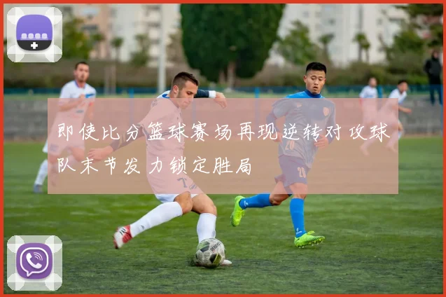 即使比分篮球赛场再现逆转对攻球队末节发力锁定胜局