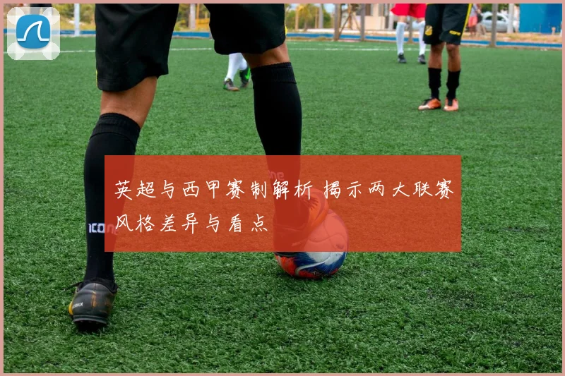 英超与西甲赛制解析 揭示两大联赛风格差异与看点