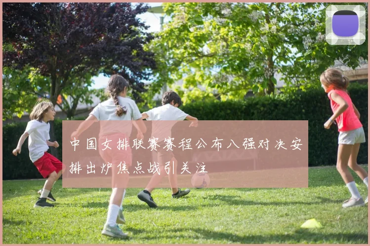 中国女排联赛赛程公布八强对决安排出炉焦点战引关注