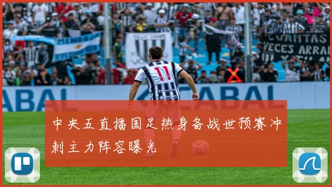 中央五直播国足热身备战世预赛冲刺主力阵容曝光