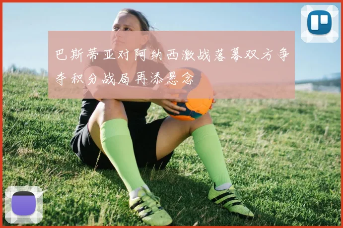 巴斯蒂亚对阿纳西激战落幕双方争夺积分战局再添悬念