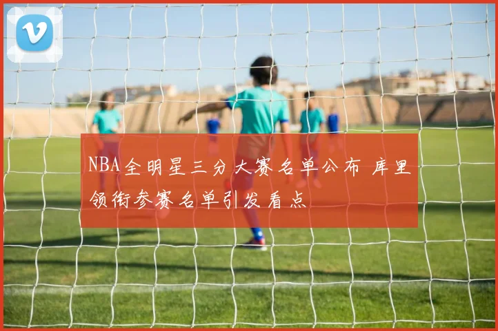 NBA全明星三分大赛名单公布 库里领衔参赛名单引发看点