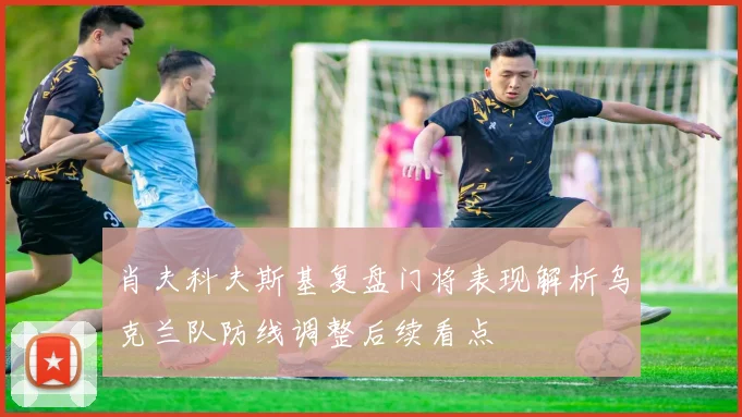 肖夫科夫斯基复盘门将表现解析乌克兰队防线调整后续看点
