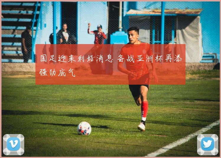 国足迎来利好消息 备战亚洲杯再添强劲底气
