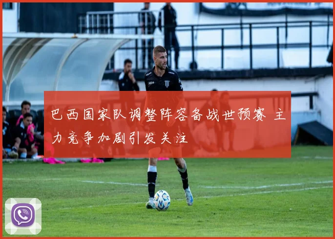 巴西国家队调整阵容备战世预赛 主力竞争加剧引发关注