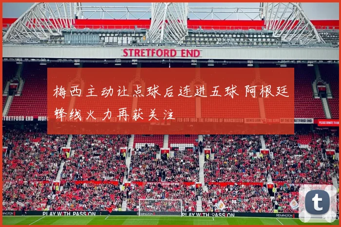 梅西主动让点球后连进五球 阿根廷锋线火力再获关注