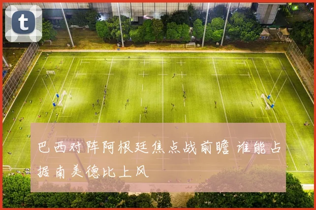 巴西对阵阿根廷焦点战前瞻 谁能占据南美德比上风