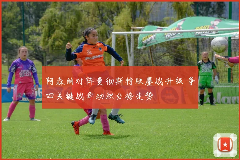 阿森纳对阵曼彻斯特联鏖战升级 争四关键战牵动积分榜走势