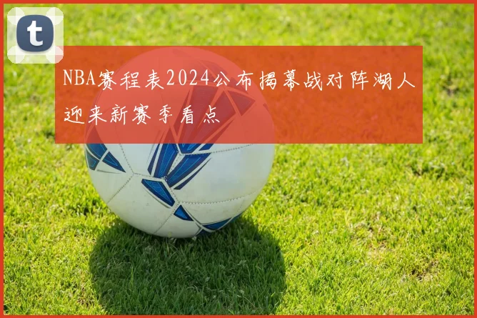 NBA赛程表2024公布揭幕战对阵湖人迎来新赛季看点