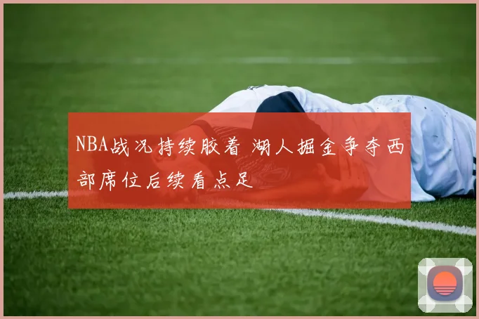 NBA战况持续胶着 湖人掘金争夺西部席位后续看点足