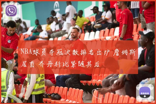 NBA球员夺冠次数排名出炉 詹姆斯居首 乔丹科比紧随其后