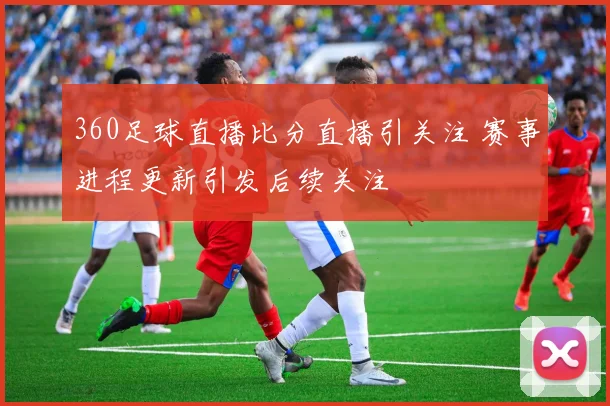 360足球直播比分直播引关注 赛事进程更新引发后续关注