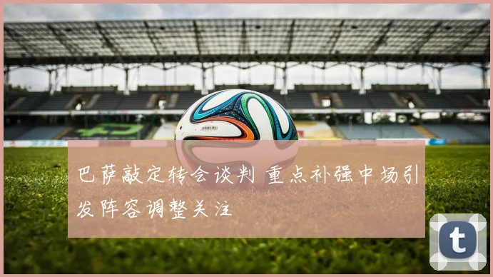 巴萨敲定转会谈判 重点补强中场引发阵容调整关注