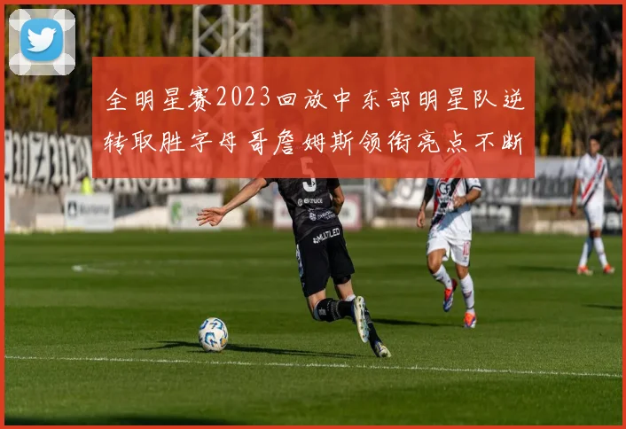 全明星赛2023回放中东部明星队逆转取胜字母哥詹姆斯领衔亮点不断