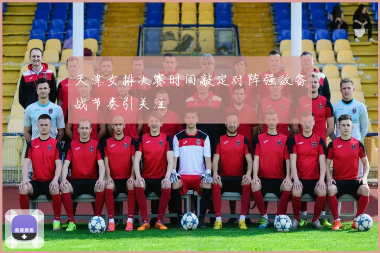 天津女排决赛时间敲定对阵强敌备战节奏引关注